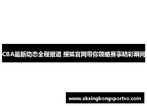 CBA最新动态全程报道 搜狐官网带你领略赛事精彩瞬间